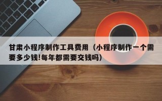 永新甘肃小程序制作工具费用（小程序制作一个需要多少钱!每年都需要交钱吗）