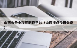 永新山西头条小程序制作平台（山西视点今日头条）